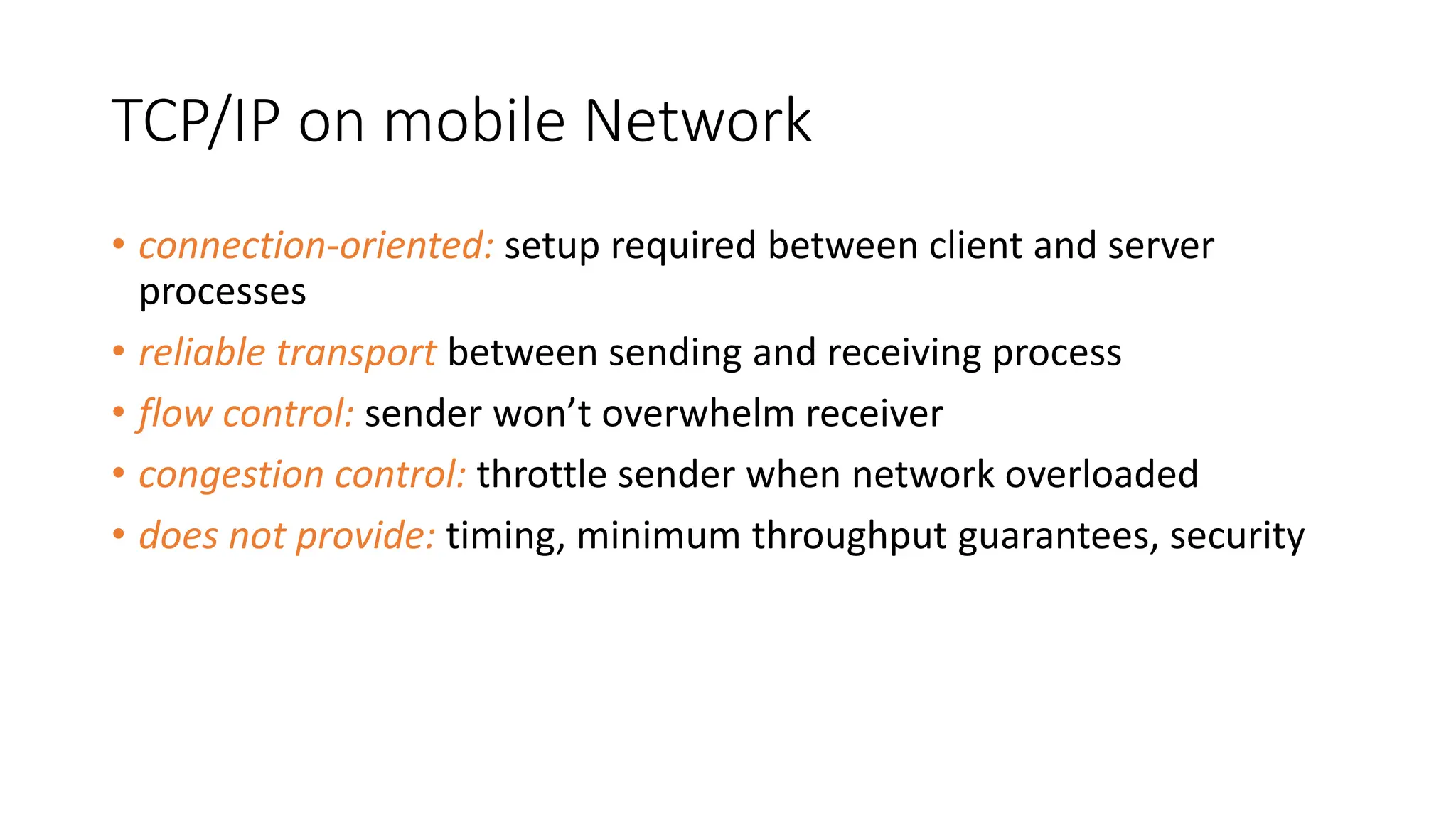 TCP/IP on mobile Network
• connection-oriented: setup required between client and server
processes
• reliable transport between sending and receiving process
• flow control: sender won’t overwhelm receiver
• congestion control: throttle sender when network overloaded
• does not provide: timing, minimum throughput guarantees, security
 