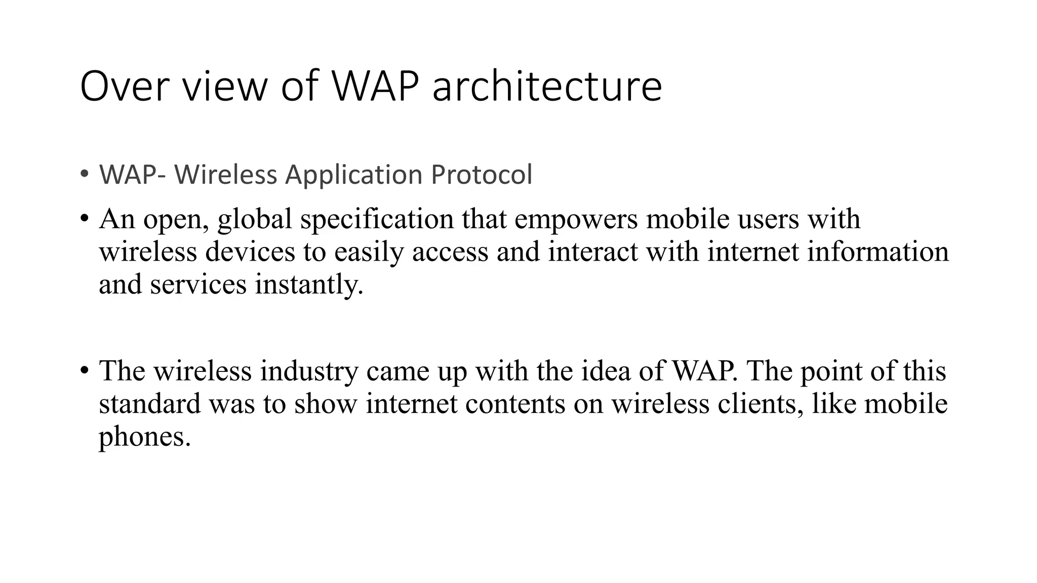Over view of WAP architecture
• WAP- Wireless Application Protocol
• An open, global specification that empowers mobile users with
wireless devices to easily access and interact with internet information
and services instantly.
• The wireless industry came up with the idea of WAP. The point of this
standard was to show internet contents on wireless clients, like mobile
phones.
 