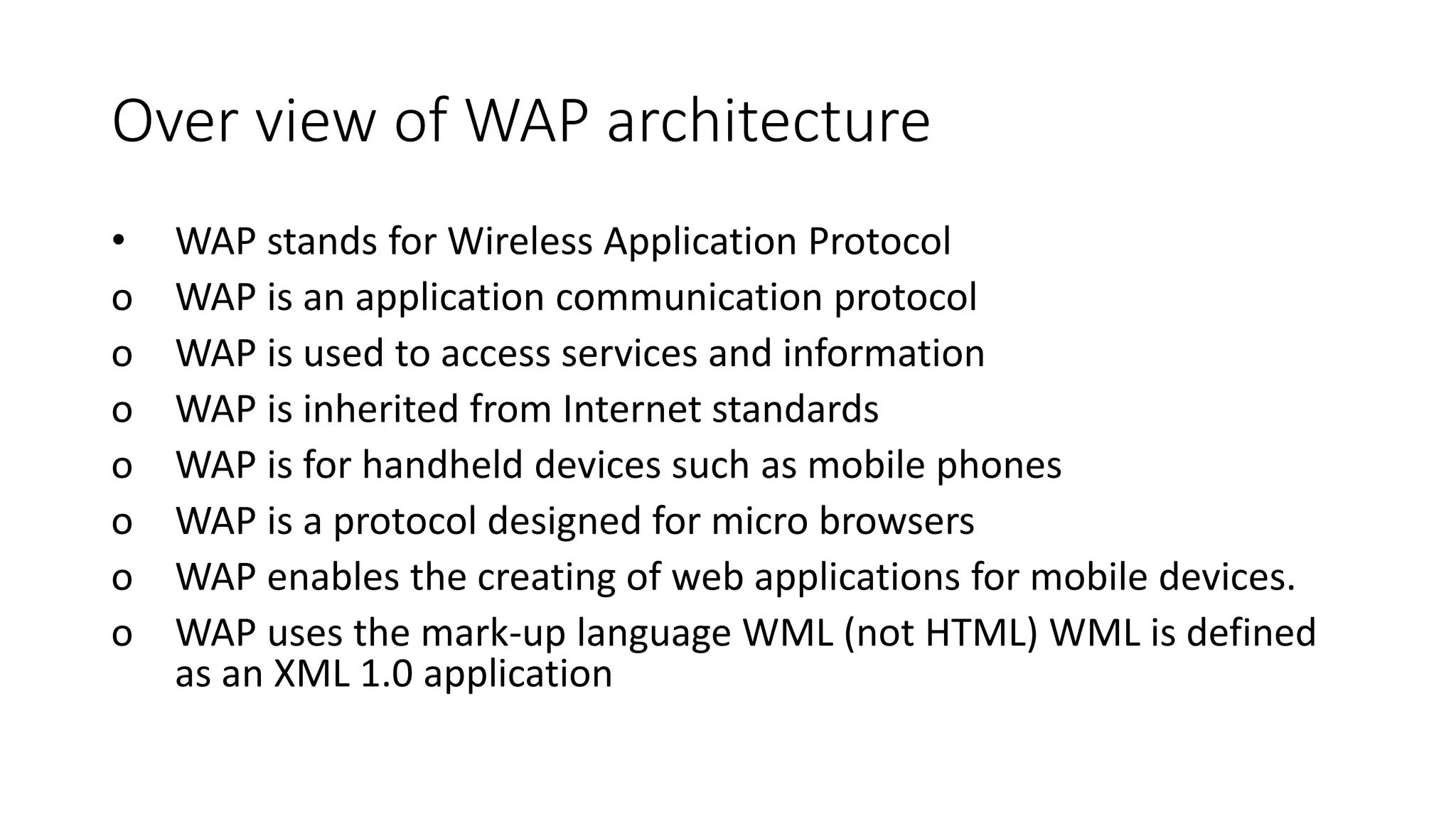 Over view of WAP architecture
• WAP stands for Wireless Application Protocol
o WAP is an application communication protocol
o WAP is used to access services and information
o WAP is inherited from Internet standards
o WAP is for handheld devices such as mobile phones
o WAP is a protocol designed for micro browsers
o WAP enables the creating of web applications for mobile devices.
o WAP uses the mark-up language WML (not HTML) WML is defined
as an XML 1.0 application
 