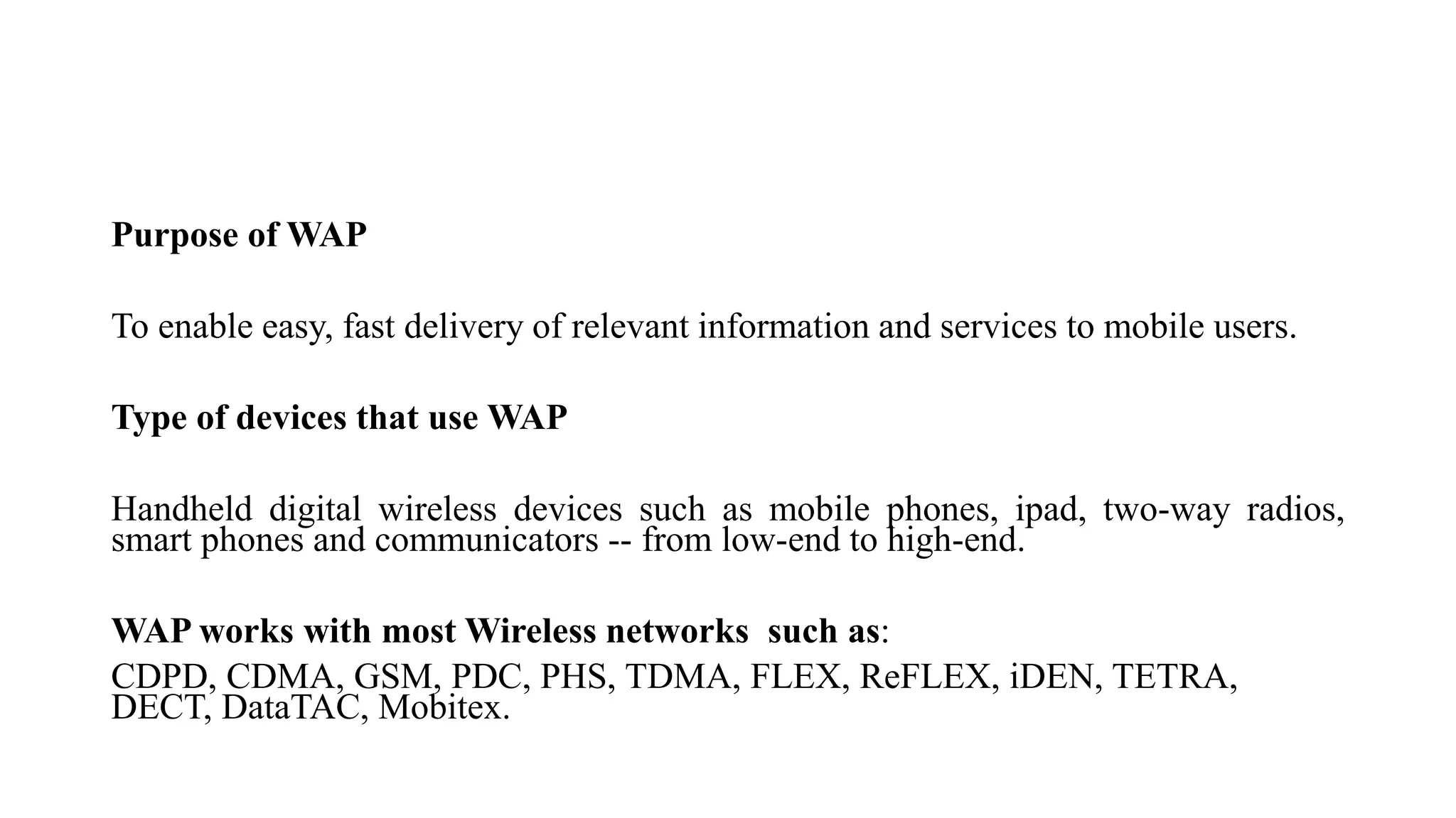 Purpose of WAP
To enable easy, fast delivery of relevant information and services to mobile users.
Type of devices that use WAP
Handheld digital wireless devices such as mobile phones, ipad, two-way radios,
smart phones and communicators -- from low-end to high-end.
WAP works with most Wireless networks such as:
CDPD, CDMA, GSM, PDC, PHS, TDMA, FLEX, ReFLEX, iDEN, TETRA,
DECT, DataTAC, Mobitex.
 