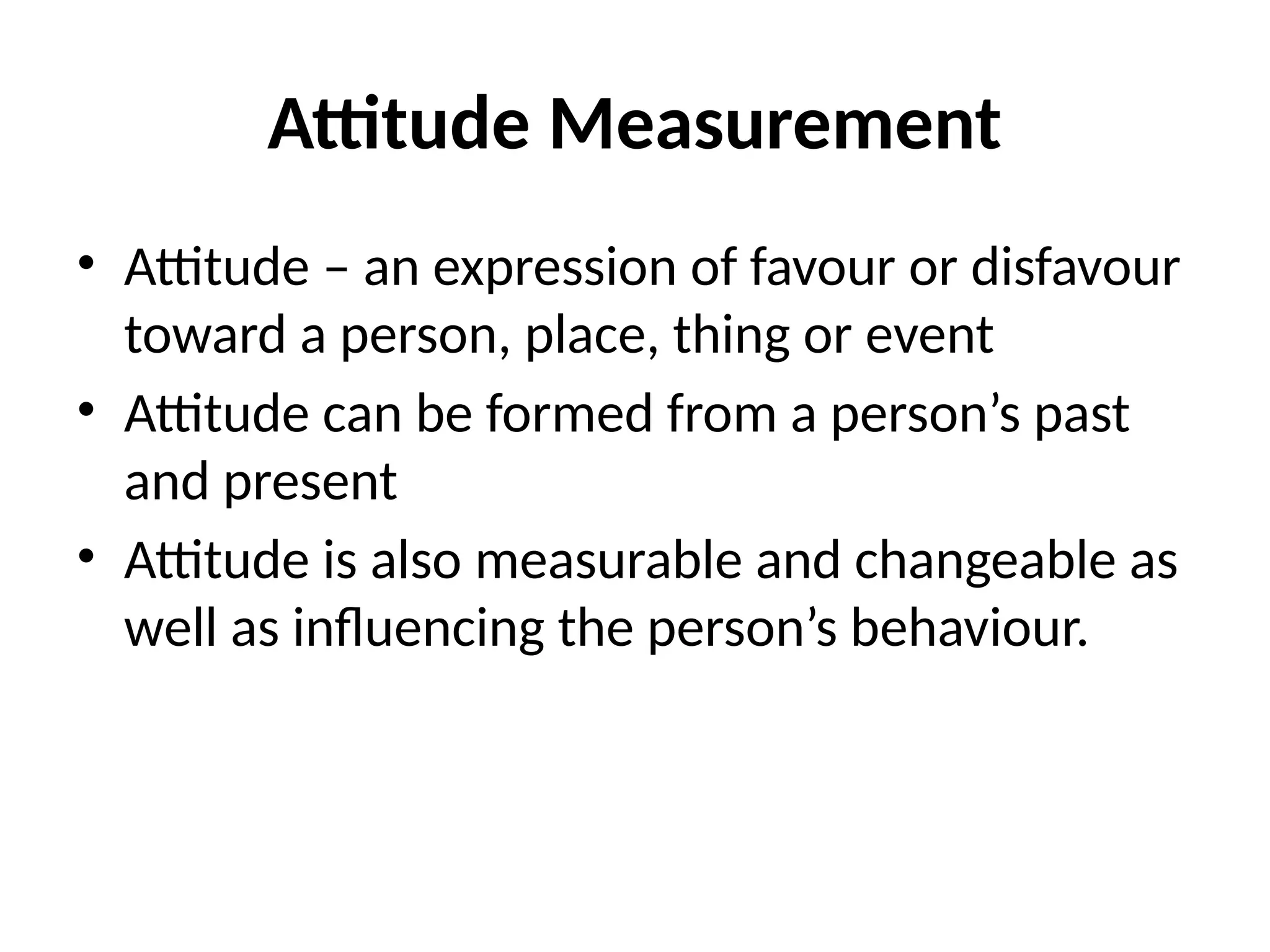 Attitude Measurement
• Attitude – an expression of favour or disfavour
toward a person, place, thing or event
• Attitude can be formed from a person’s past
and present
• Attitude is also measurable and changeable as
well as influencing the person’s behaviour.
 