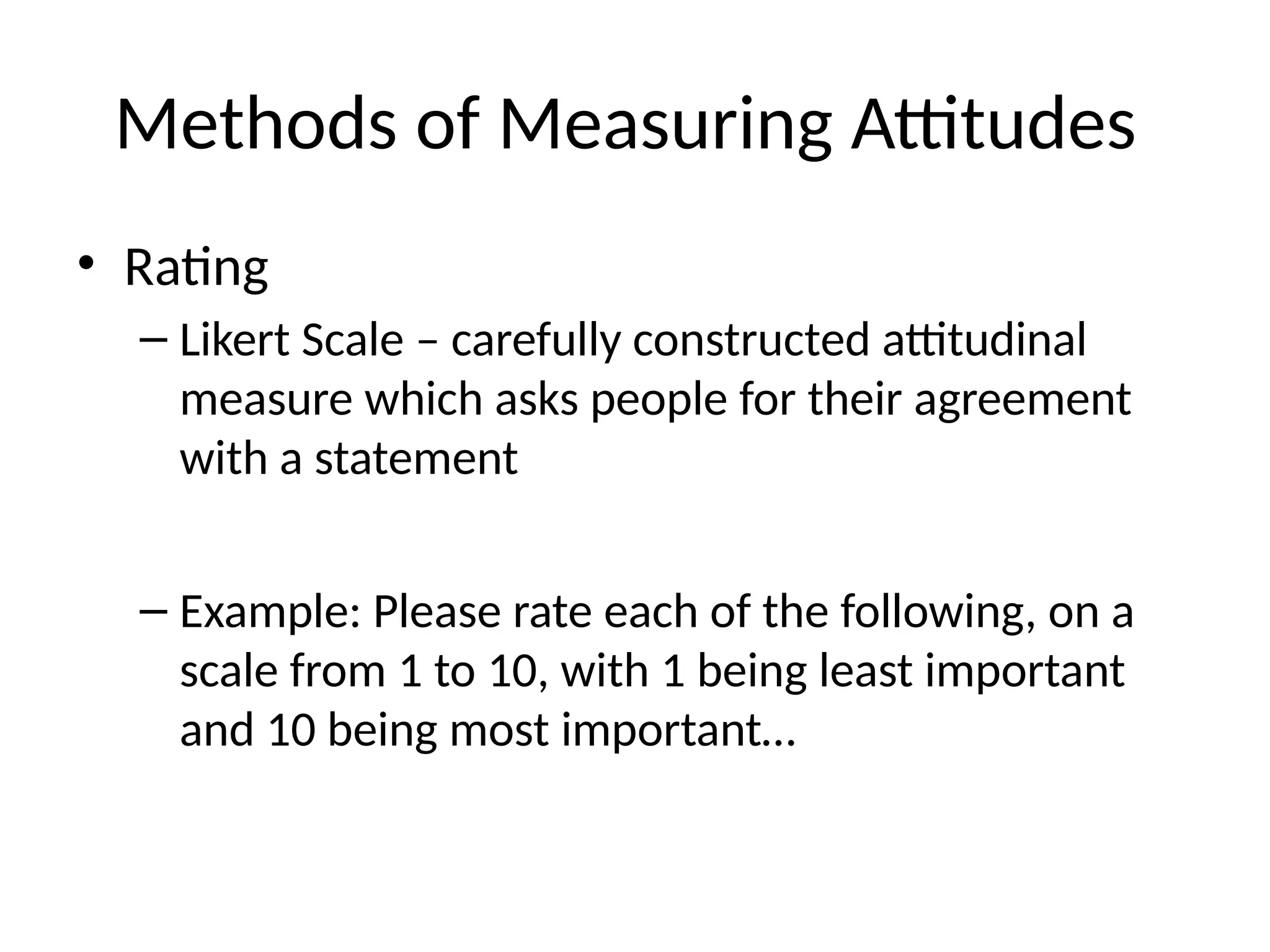 Methods of Measuring Attitudes
• Rating
– Likert Scale – carefully constructed attitudinal
measure which asks people for their agreement
with a statement
– Example: Please rate each of the following, on a
scale from 1 to 10, with 1 being least important
and 10 being most important…
 