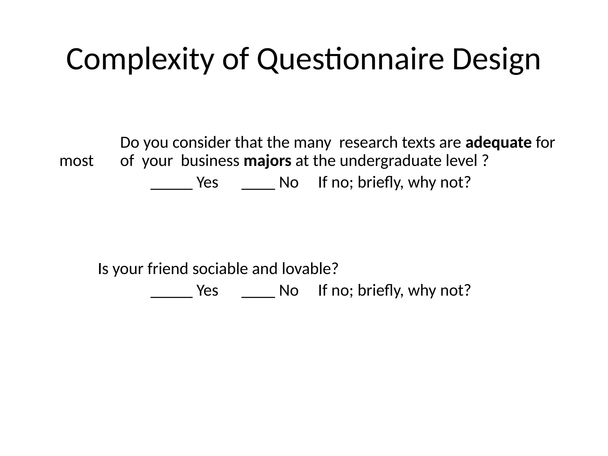 Complexity of Questionnaire Design
Do you consider that the many research texts are adequate for
most of your business majors at the undergraduate level ?
_____ Yes ____ No If no; briefly, why not?
Is your friend sociable and lovable?
_____ Yes ____ No If no; briefly, why not?
 