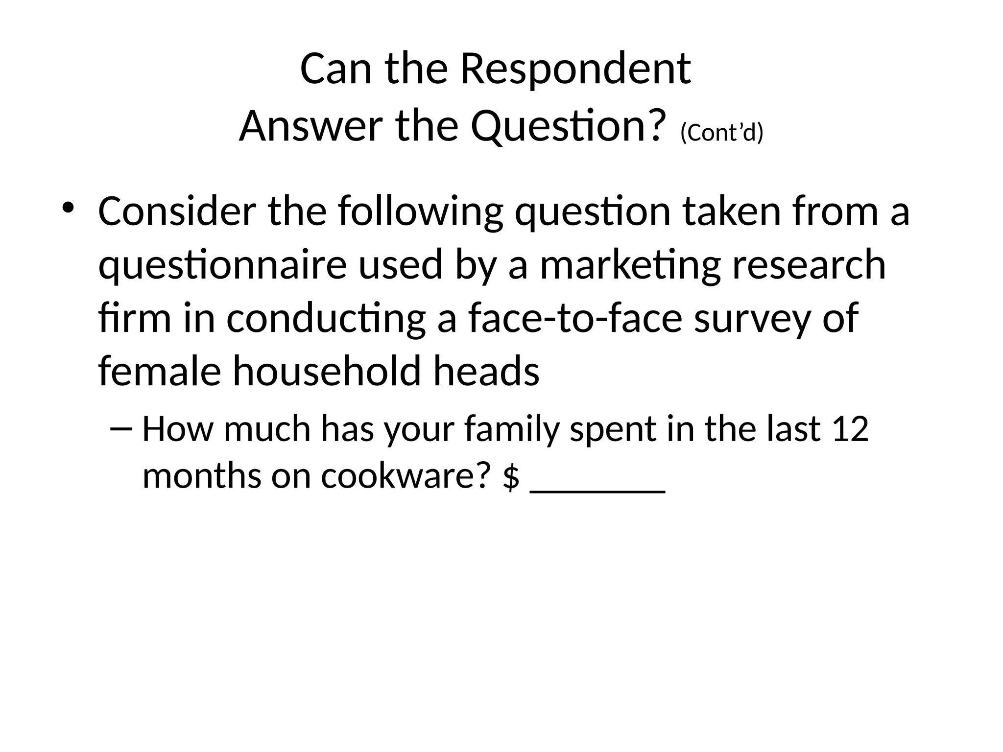 Can the Respondent
Answer the Question? (Cont’d)
• Consider the following question taken from a
questionnaire used by a marketing research
firm in conducting a face-to-face survey of
female household heads
– How much has your family spent in the last 12
months on cookware? $ _______
 
