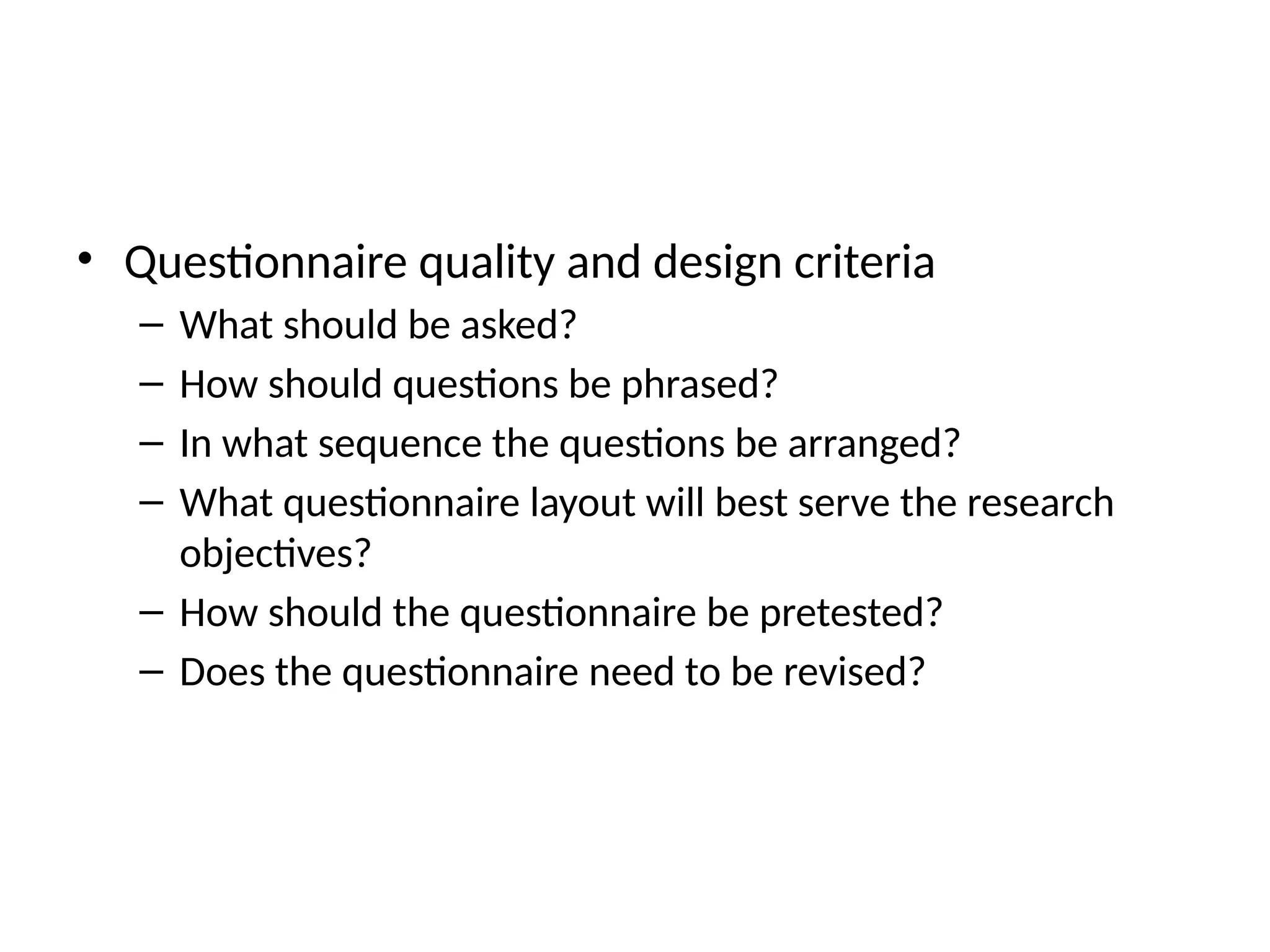 • Questionnaire quality and design criteria
– What should be asked?
– How should questions be phrased?
– In what sequence the questions be arranged?
– What questionnaire layout will best serve the research
objectives?
– How should the questionnaire be pretested?
– Does the questionnaire need to be revised?
 