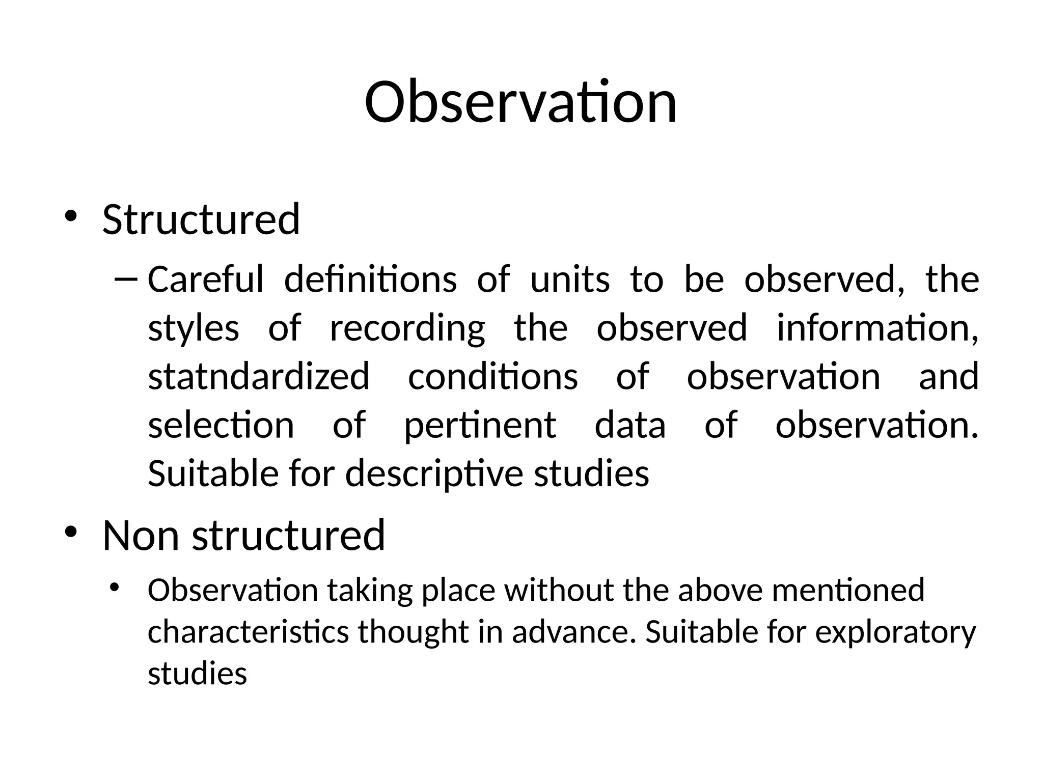 Observation
• Structured
– Careful definitions of units to be observed, the
styles of recording the observed information,
statndardized conditions of observation and
selection of pertinent data of observation.
Suitable for descriptive studies
• Non structured
• Observation taking place without the above mentioned
characteristics thought in advance. Suitable for exploratory
studies
 