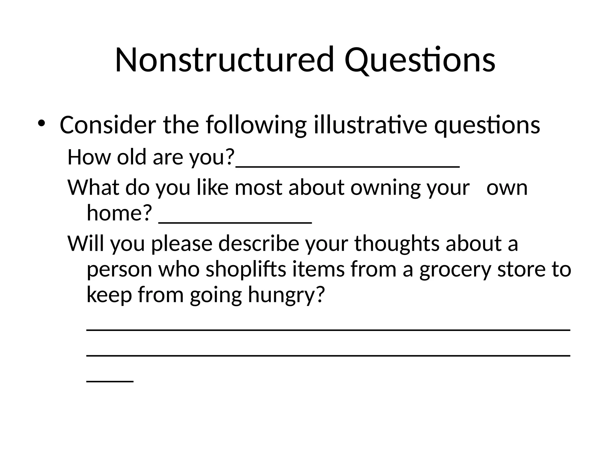 Nonstructured Questions
• Consider the following illustrative questions
How old are you?___________________
What do you like most about owning your own
home? _____________
Will you please describe your thoughts about a
person who shoplifts items from a grocery store to
keep from going hungry?
_________________________________________
_________________________________________
____
 