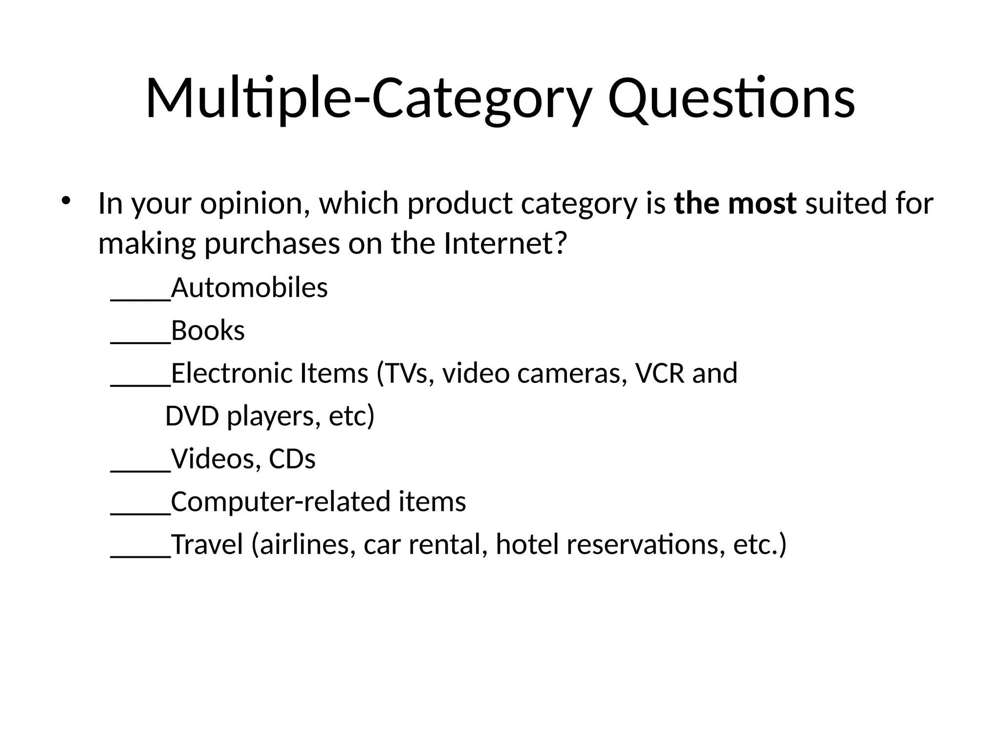 Multiple-Category Questions
• In your opinion, which product category is the most suited for
making purchases on the Internet?
____Automobiles
____Books
____Electronic Items (TVs, video cameras, VCR and
DVD players, etc)
____Videos, CDs
____Computer-related items
____Travel (airlines, car rental, hotel reservations, etc.)
 