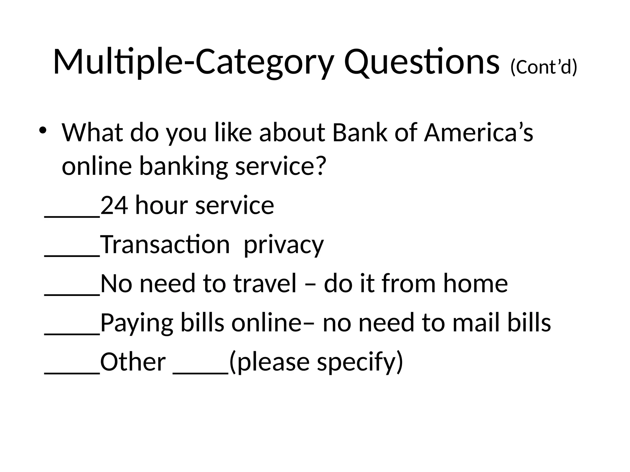 Multiple-Category Questions (Cont’d)
• What do you like about Bank of America’s
online banking service?
____24 hour service
____Transaction privacy
____No need to travel – do it from home
____Paying bills online– no need to mail bills
____Other ____(please specify)
 