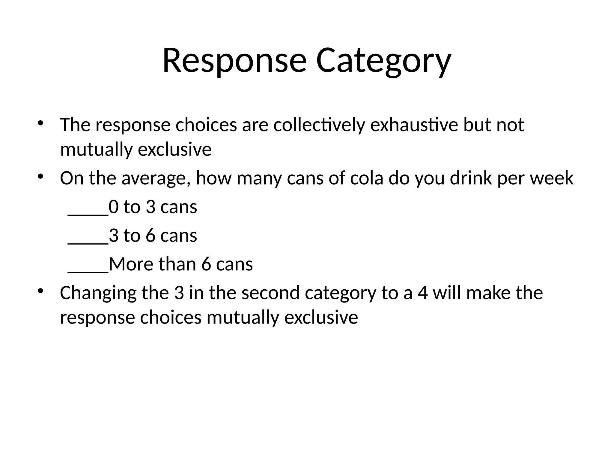 Response Category
• The response choices are collectively exhaustive but not
mutually exclusive
• On the average, how many cans of cola do you drink per week
____0 to 3 cans
____3 to 6 cans
____More than 6 cans
• Changing the 3 in the second category to a 4 will make the
response choices mutually exclusive
 