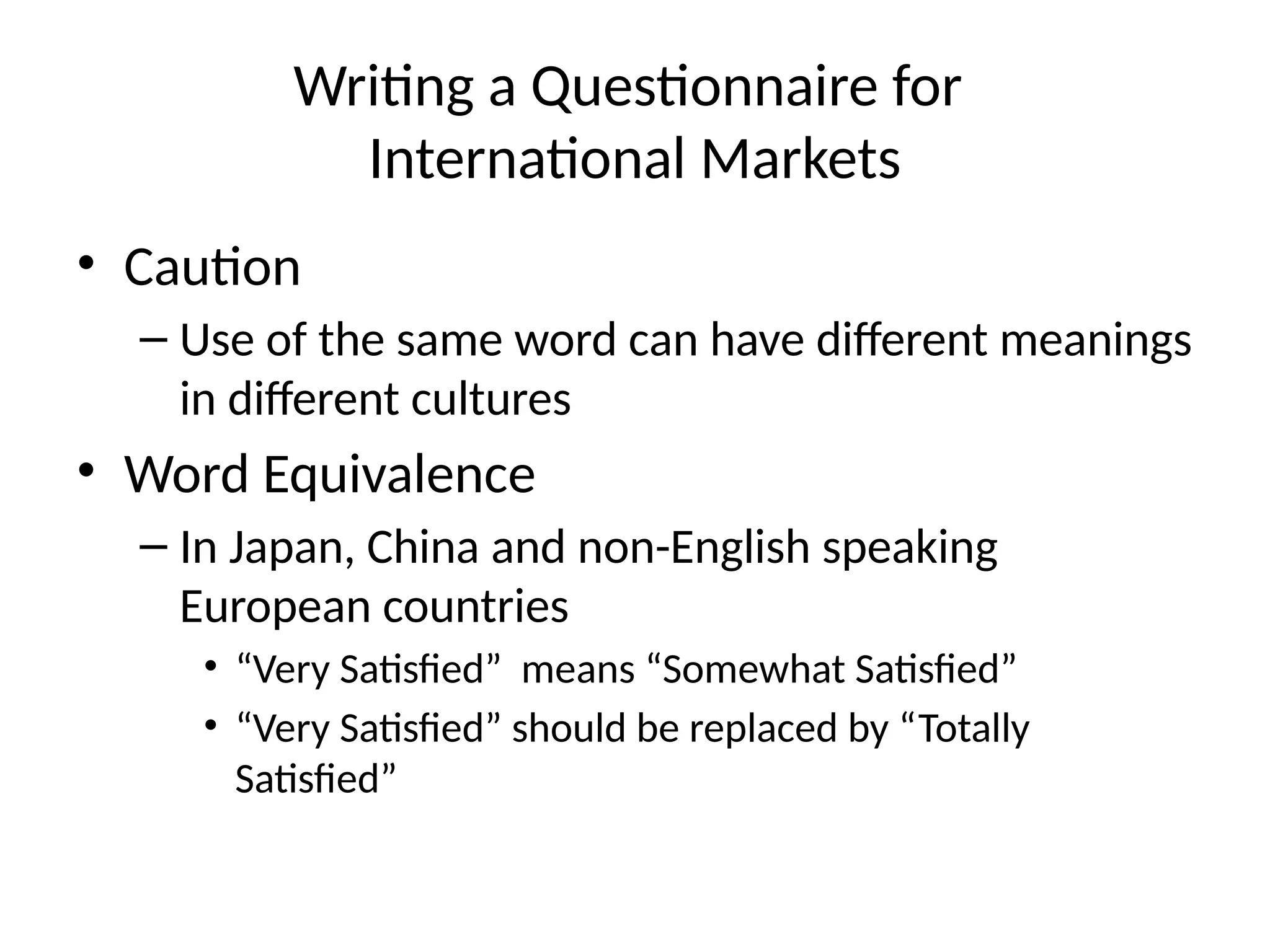 Writing a Questionnaire for
International Markets
• Caution
– Use of the same word can have different meanings
in different cultures
• Word Equivalence
– In Japan, China and non-English speaking
European countries
• “Very Satisfied” means “Somewhat Satisfied”
• “Very Satisfied” should be replaced by “Totally
Satisfied”
 