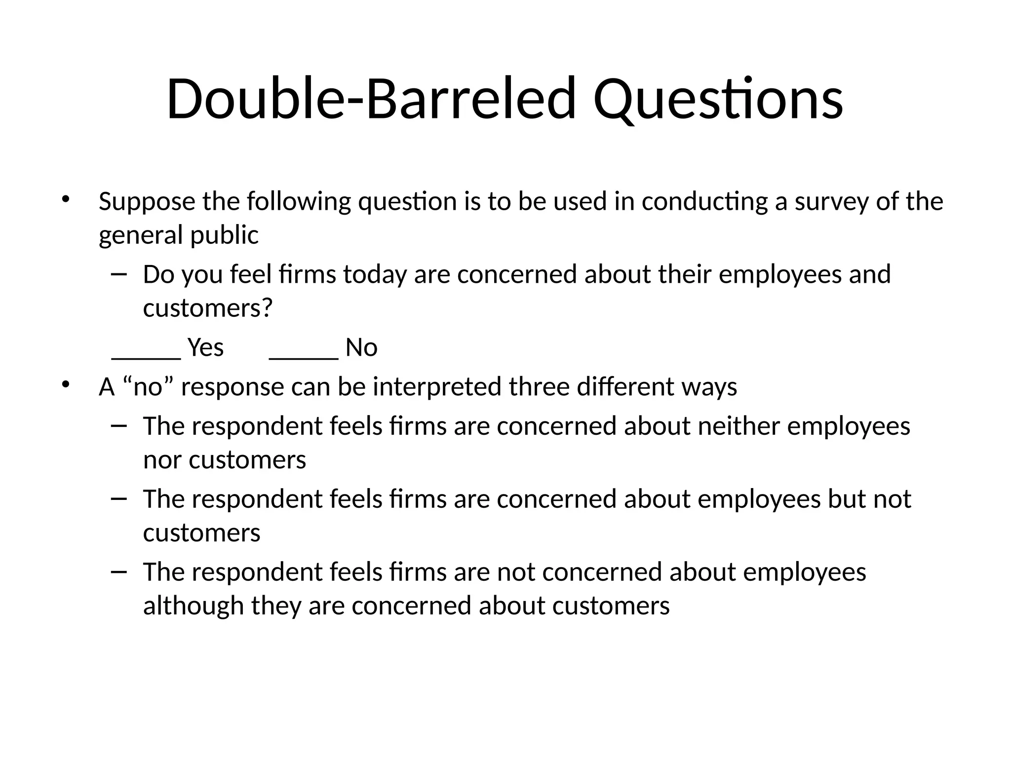 Double-Barreled Questions
• Suppose the following question is to be used in conducting a survey of the
general public
– Do you feel firms today are concerned about their employees and
customers?
_____ Yes _____ No
• A “no” response can be interpreted three different ways
– The respondent feels firms are concerned about neither employees
nor customers
– The respondent feels firms are concerned about employees but not
customers
– The respondent feels firms are not concerned about employees
although they are concerned about customers
 
