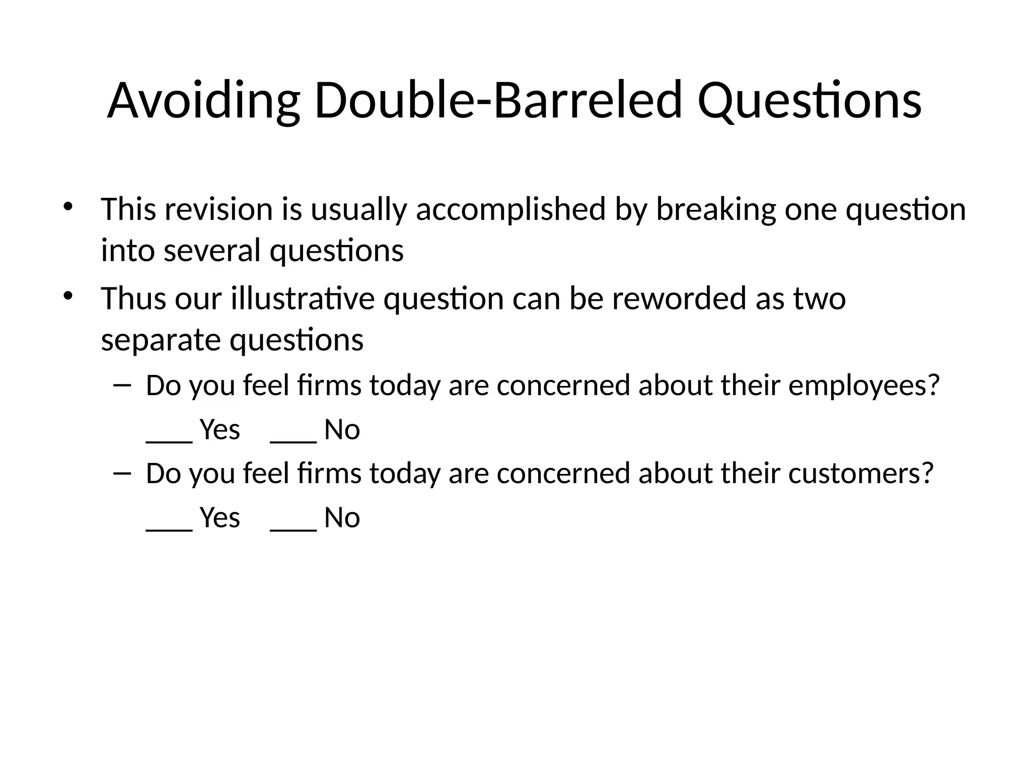 Avoiding Double-Barreled Questions
• This revision is usually accomplished by breaking one question
into several questions
• Thus our illustrative question can be reworded as two
separate questions
– Do you feel firms today are concerned about their employees?
___ Yes ___ No
– Do you feel firms today are concerned about their customers?
___ Yes ___ No
 