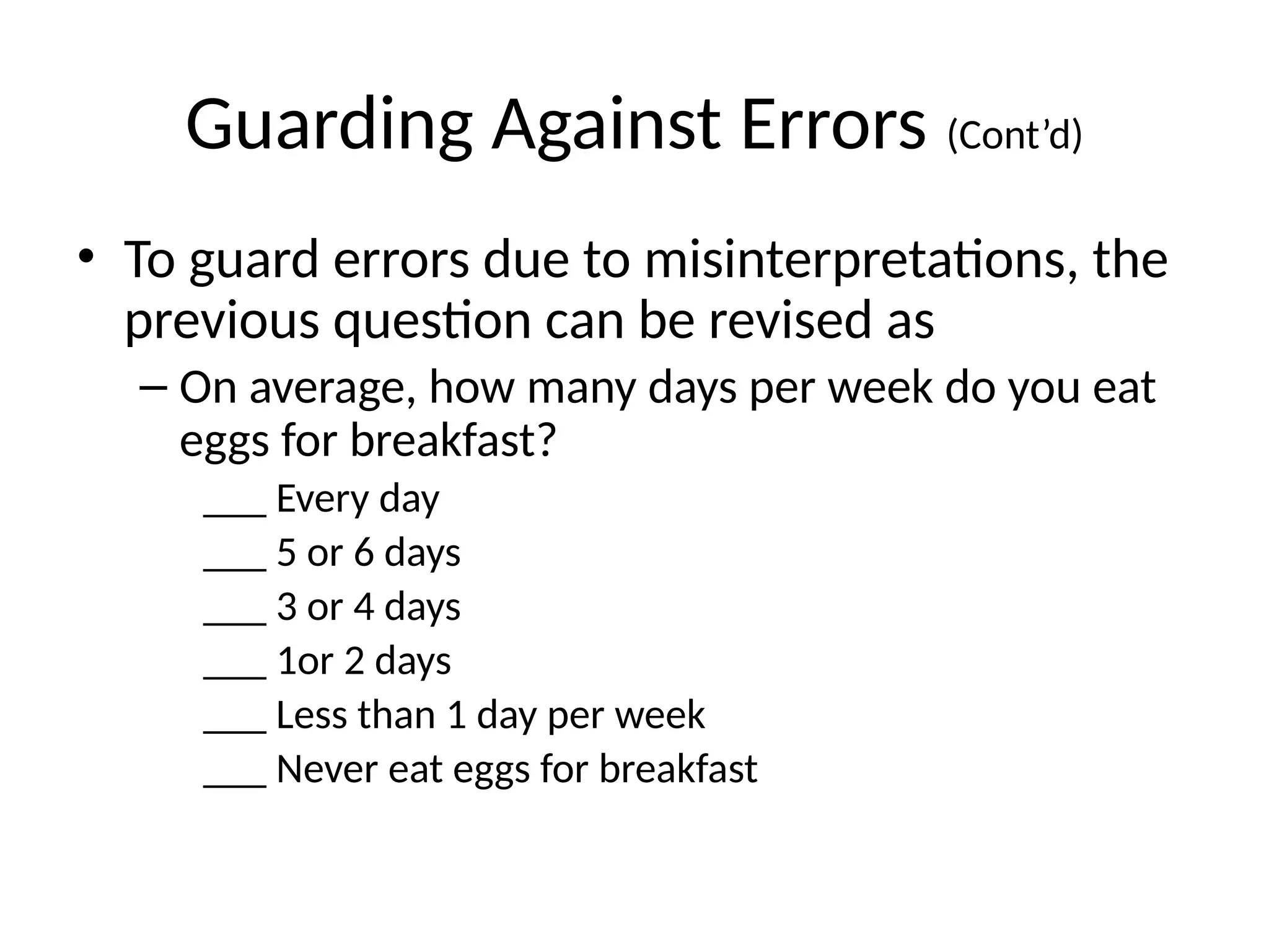 Guarding Against Errors (Cont’d)
• To guard errors due to misinterpretations, the
previous question can be revised as
– On average, how many days per week do you eat
eggs for breakfast?
___ Every day
___ 5 or 6 days
___ 3 or 4 days
___ 1or 2 days
___ Less than 1 day per week
___ Never eat eggs for breakfast
 