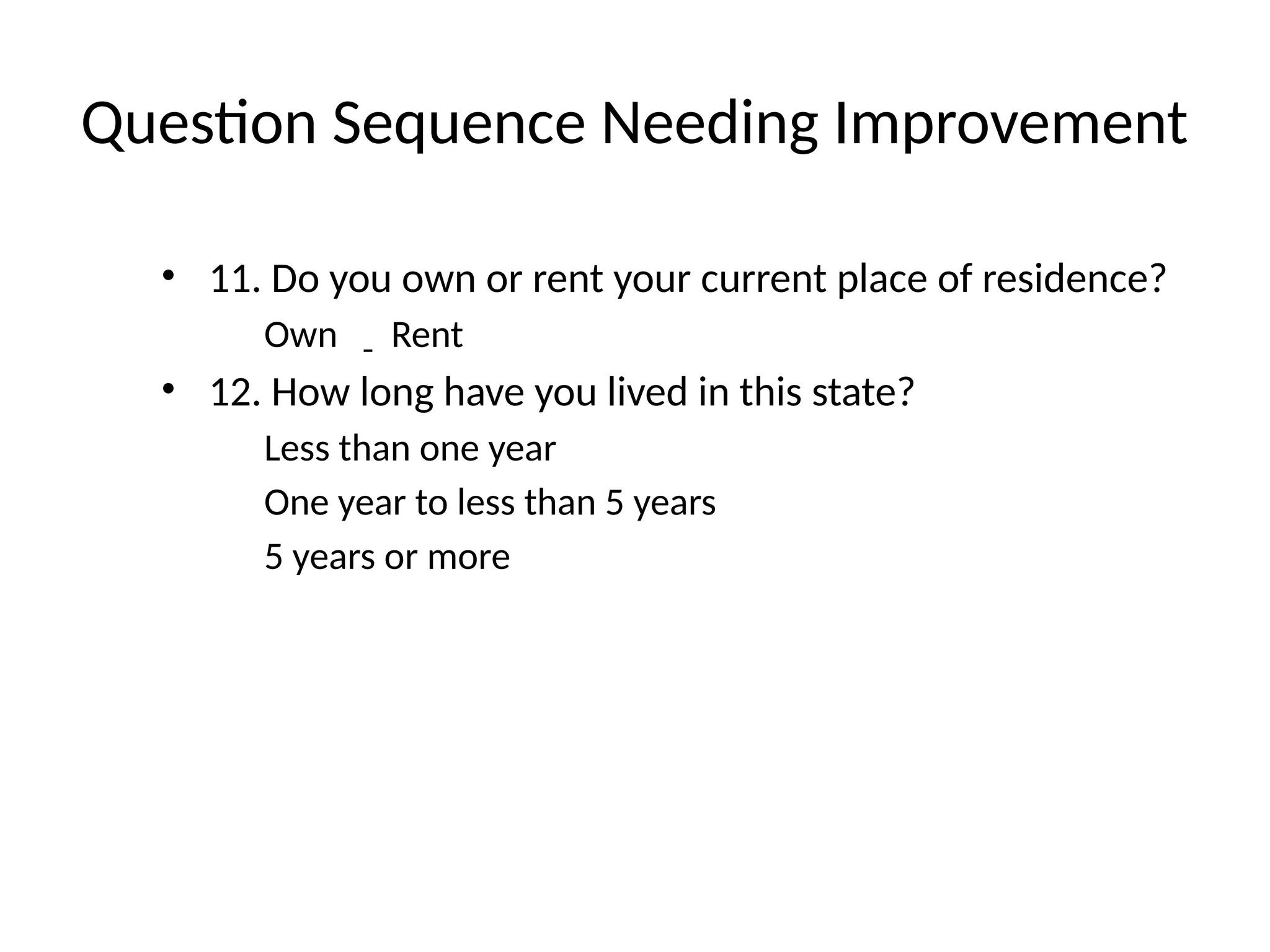Question Sequence Needing Improvement
• 11. Do you own or rent your current place of residence?
Own Rent
• 12. How long have you lived in this state?
Less than one year
One year to less than 5 years
5 years or more
 