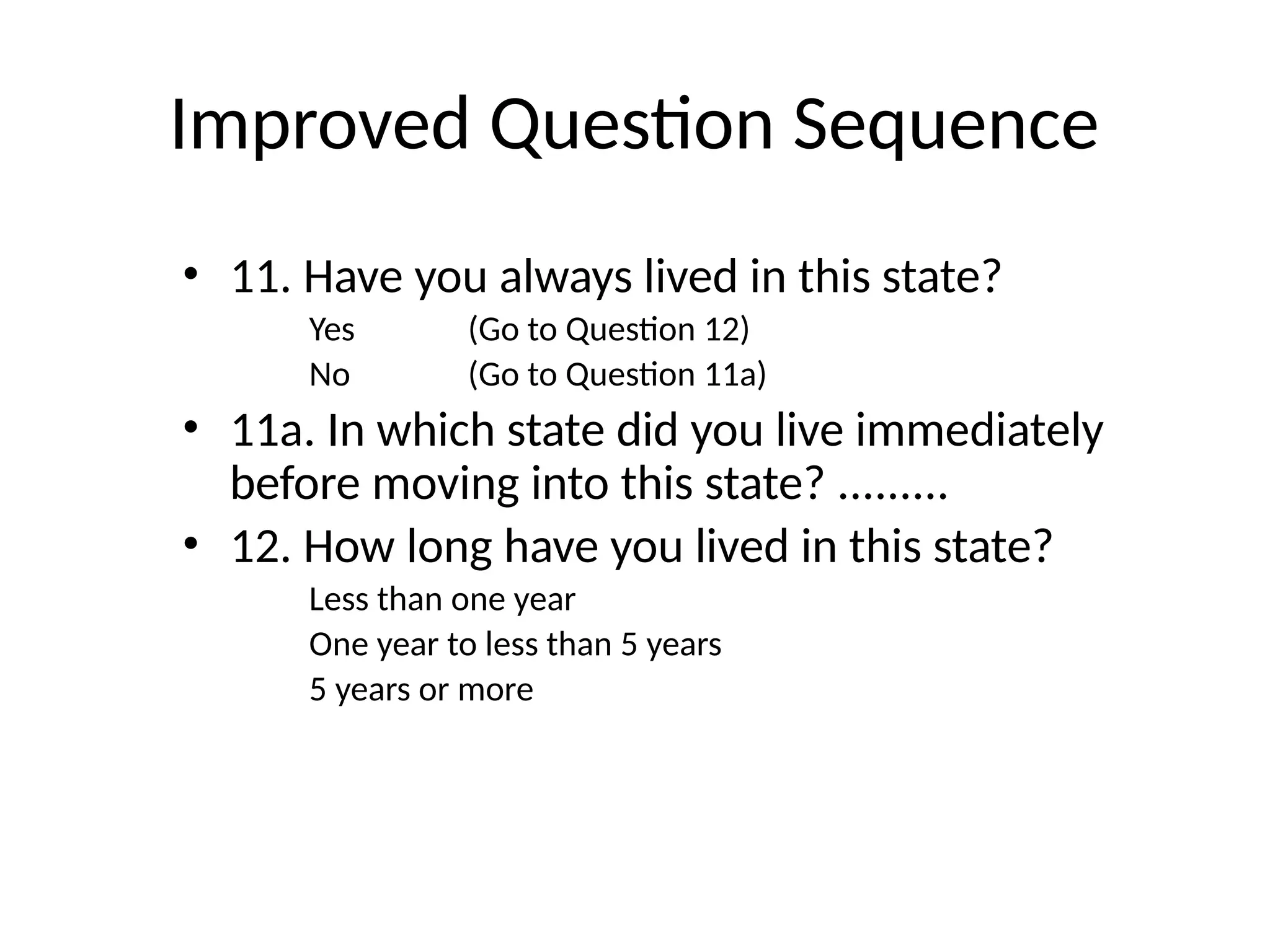 Improved Question Sequence
• 11. Have you always lived in this state?
Yes (Go to Question 12)
No (Go to Question 11a)
• 11a. In which state did you live immediately
before moving into this state? .........
• 12. How long have you lived in this state?
Less than one year
One year to less than 5 years
5 years or more
 