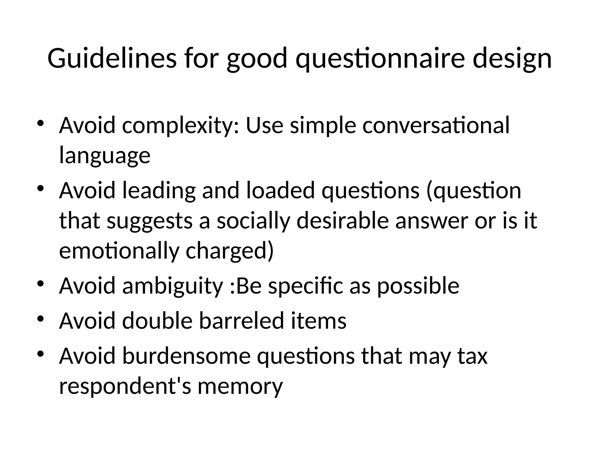 Guidelines for good questionnaire design
• Avoid complexity: Use simple conversational
language
• Avoid leading and loaded questions (question
that suggests a socially desirable answer or is it
emotionally charged)
• Avoid ambiguity :Be specific as possible
• Avoid double barreled items
• Avoid burdensome questions that may tax
respondent's memory
 