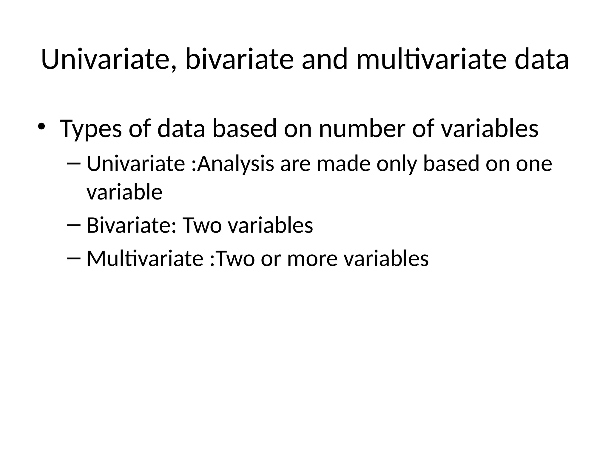 Univariate, bivariate and multivariate data
• Types of data based on number of variables
– Univariate :Analysis are made only based on one
variable
– Bivariate: Two variables
– Multivariate :Two or more variables
 