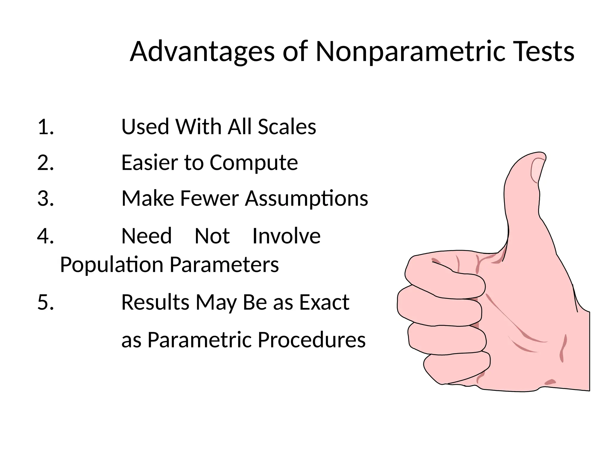 Advantages of Nonparametric Tests
1. Used With All Scales
2. Easier to Compute
3. Make Fewer Assumptions
4. Need Not Involve
Population Parameters
5. Results May Be as Exact
as Parametric Procedures
 
