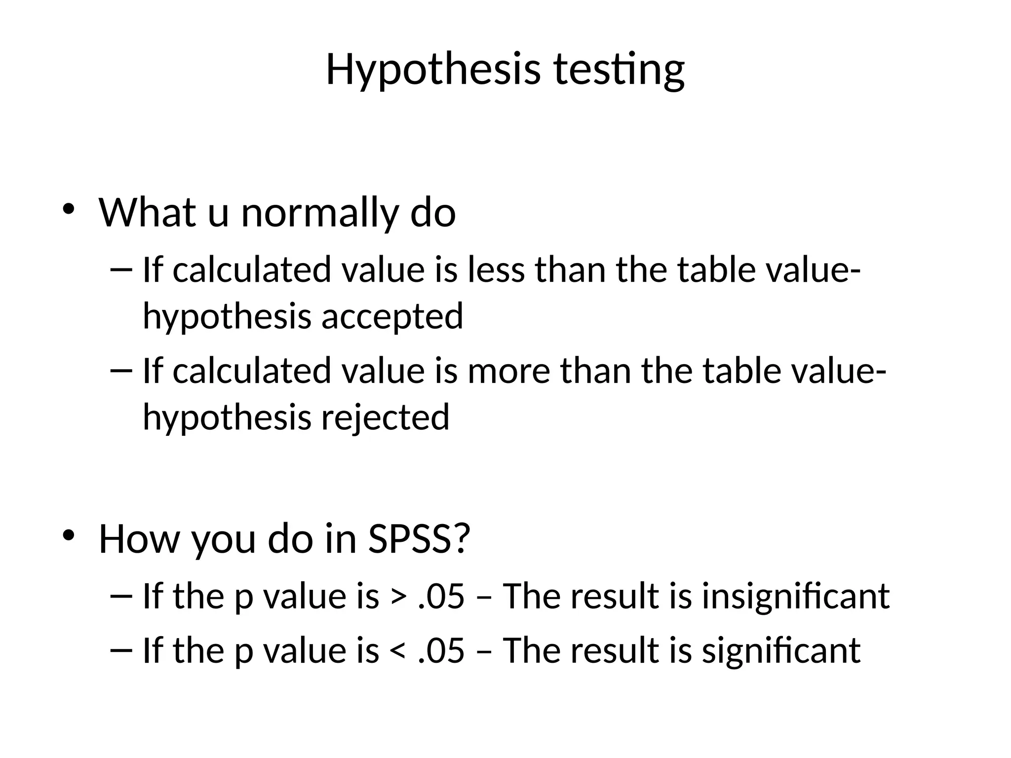 Hypothesis testing
• What u normally do
– If calculated value is less than the table value-
hypothesis accepted
– If calculated value is more than the table value-
hypothesis rejected
• How you do in SPSS?
– If the p value is > .05 – The result is insignificant
– If the p value is < .05 – The result is significant
 
