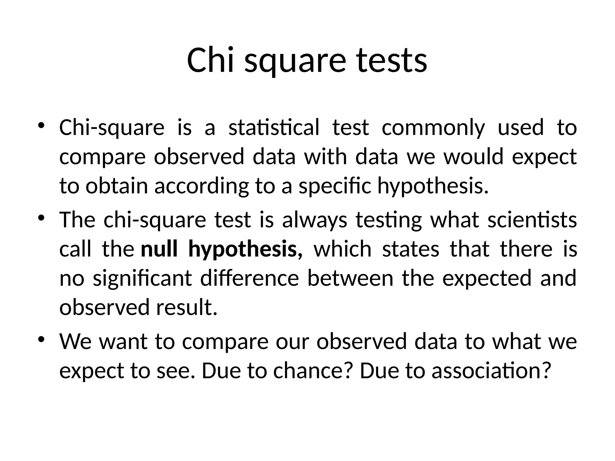 Chi square tests
• Chi-square is a statistical test commonly used to
compare observed data with data we would expect
to obtain according to a specific hypothesis.
• The chi-square test is always testing what scientists
call the null hypothesis, which states that there is
no significant difference between the expected and
observed result.
• We want to compare our observed data to what we
expect to see. Due to chance? Due to association?
 