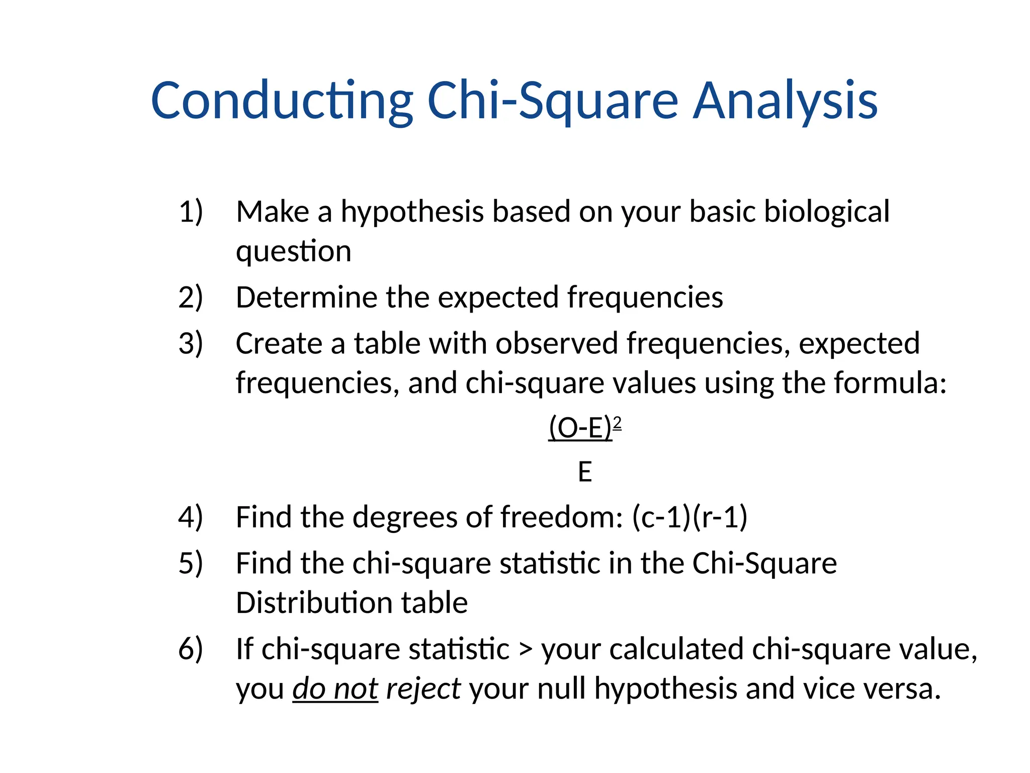 Conducting Chi-Square Analysis
1) Make a hypothesis based on your basic biological
question
2) Determine the expected frequencies
3) Create a table with observed frequencies, expected
frequencies, and chi-square values using the formula:
(O-E)2
E
4) Find the degrees of freedom: (c-1)(r-1)
5) Find the chi-square statistic in the Chi-Square
Distribution table
6) If chi-square statistic > your calculated chi-square value,
you do not reject your null hypothesis and vice versa.
 