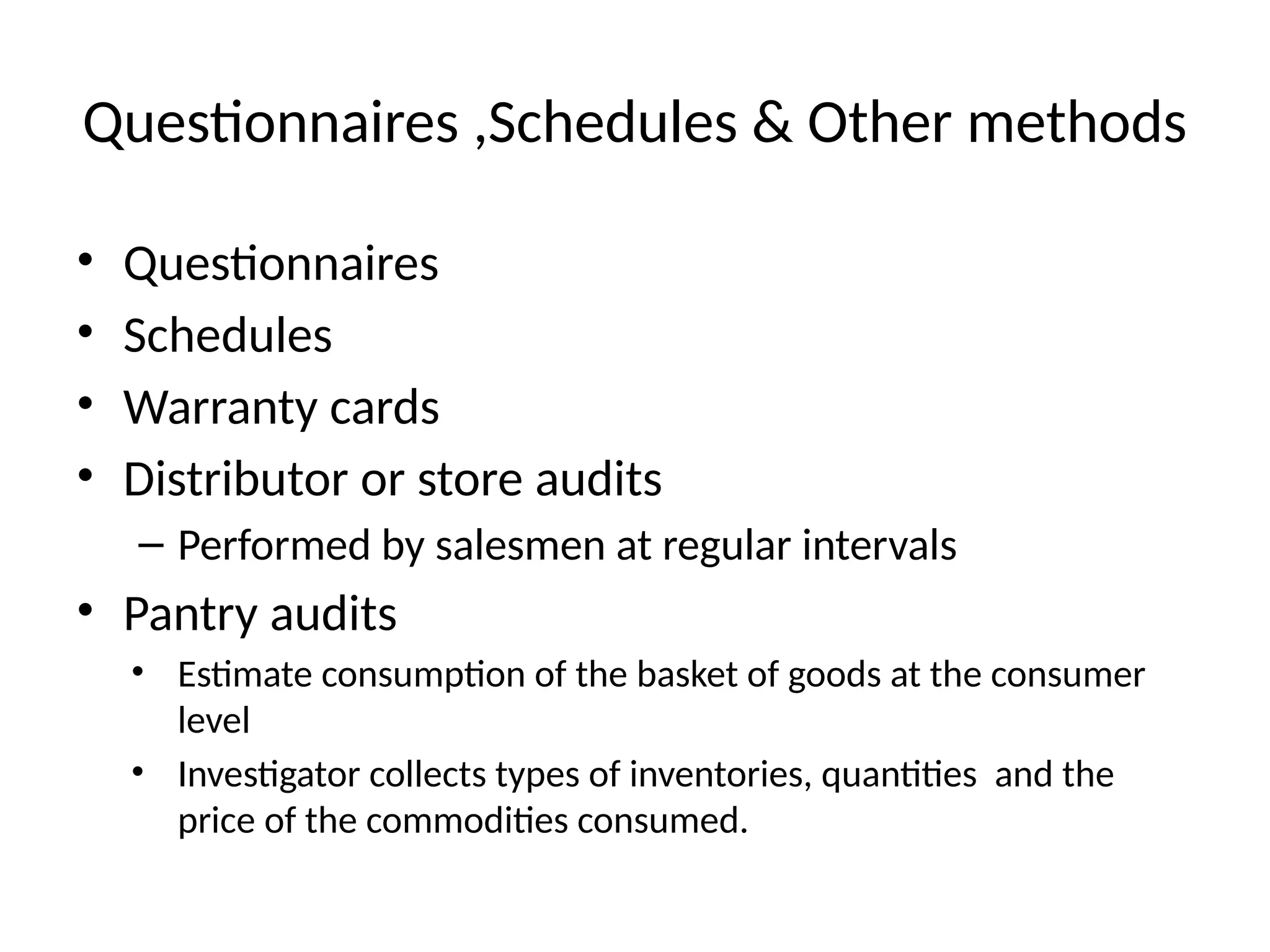 Questionnaires ,Schedules & Other methods
• Questionnaires
• Schedules
• Warranty cards
• Distributor or store audits
– Performed by salesmen at regular intervals
• Pantry audits
• Estimate consumption of the basket of goods at the consumer
level
• Investigator collects types of inventories, quantities and the
price of the commodities consumed.
 