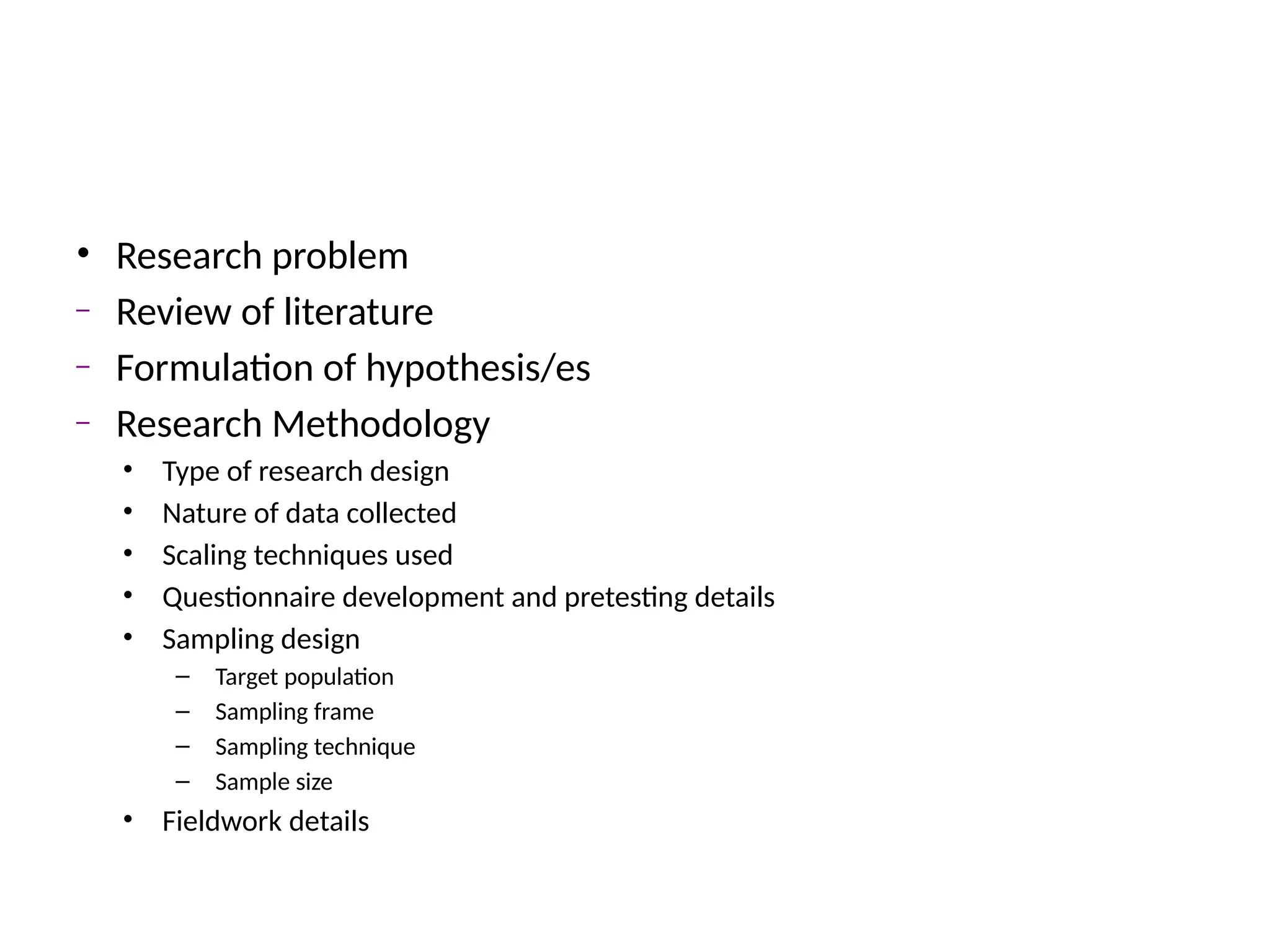 • Research problem
– Review of literature
– Formulation of hypothesis/es
– Research Methodology
• Type of research design
• Nature of data collected
• Scaling techniques used
• Questionnaire development and pretesting details
• Sampling design
– Target population
– Sampling frame
– Sampling technique
– Sample size
• Fieldwork details
 