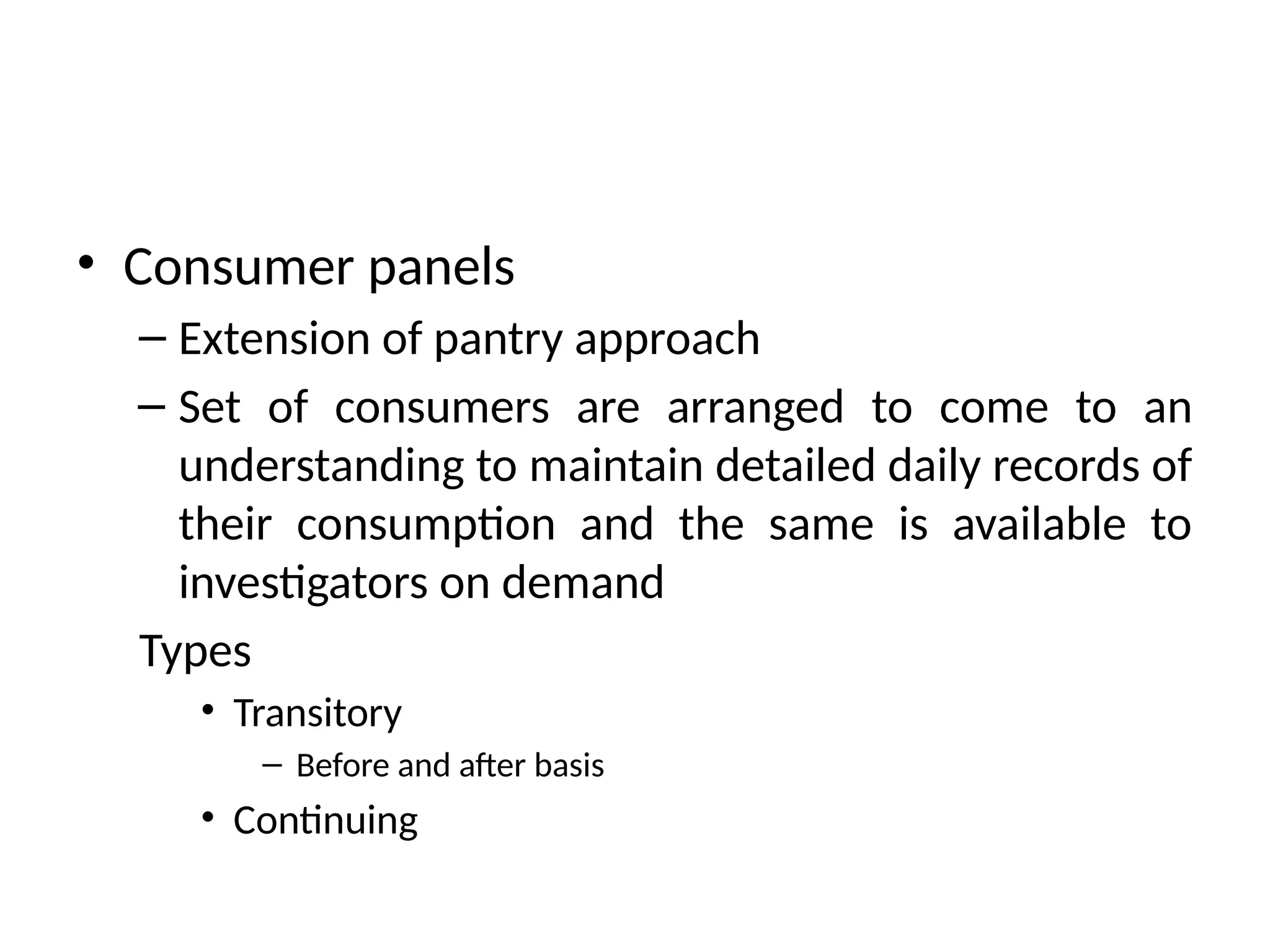 • Consumer panels
– Extension of pantry approach
– Set of consumers are arranged to come to an
understanding to maintain detailed daily records of
their consumption and the same is available to
investigators on demand
Types
• Transitory
– Before and after basis
• Continuing
 