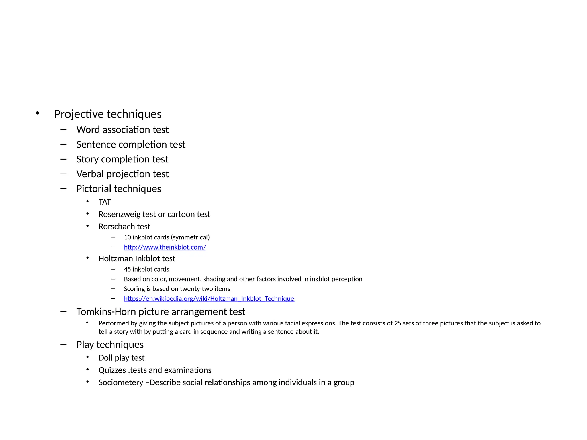 • Projective techniques
– Word association test
– Sentence completion test
– Story completion test
– Verbal projection test
– Pictorial techniques
• TAT
• Rosenzweig test or cartoon test
• Rorschach test
– 10 inkblot cards (symmetrical)
– http://www.theinkblot.com/
• Holtzman Inkblot test
– 45 inkblot cards
– Based on color, movement, shading and other factors involved in inkblot perception
– Scoring is based on twenty-two items
– https://en.wikipedia.org/wiki/Holtzman_Inkblot_Technique
– Tomkins-Horn picture arrangement test
• Performed by giving the subject pictures of a person with various facial expressions. The test consists of 25 sets of three pictures that the subject is asked to
tell a story with by putting a card in sequence and writing a sentence about it.
– Play techniques
• Doll play test
• Quizzes ,tests and examinations
• Sociometery –Describe social relationships among individuals in a group
 