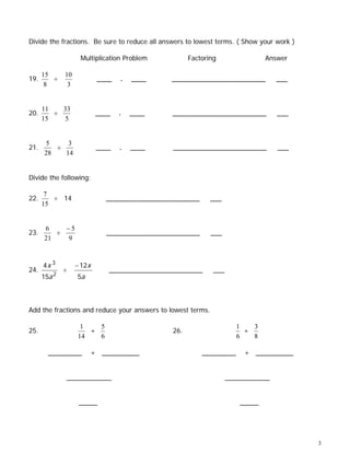 Divide the fractions. Be sure to reduce all answers to lowest terms. ( Show your work )

                    Multiplication Problem           Factoring                 Answer

      15      10
19.      ÷                 ____   .   ____    _________________________           ___
       8       3


      11   33
20.      ÷                 ____   .   ____    _________________________           ___
      15   5


      5     3
21.      ÷                 ____   .   ____     _________________________          ___
      28   14


Divide the following:

       7
22.      ÷ 14                _________________________       ___
      15


      6    −5
23.      ÷                   _________________________       ___
      21   9



      4x 3         − 12x
24.           ÷               _________________________      ___
      15a 2        5a



Add the fractions and reduce your answers to lowest terms.

                    1   5                                             1   3
25.                   +                        26.                      +
                   14   6                                             6   8

        _________       + __________                     _________      + __________


              ____________                                         ____________


                    _____                                              _____




                                                                                          3
 