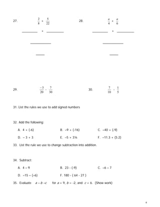 2   5                                                a   a
27.                     +                            28.                     +
                      8   22                                               4   6

        _________       + __________                           _________       + __________


                 ____________                                         ____________


                    _____                                                  _____




                       −3    7                                            7   1
29.                       -                                  30.            -
                       20   30                                           10   5



31. List the rules we use to add signed numbers



32. Add the following:

      A. 4 + (-6)                     B. –9 + (-16)                C. –40 + (-9)

      D. – 3 + 3                      E. –5 + 3¼                   F. –11.3 + (5.2)

33. List the rule we use to change subtraction into addition.



34. Subtract:

      A. 4 – 9                        B. 23 - (-9)                 C. –6 – 7

      D. –15 – (–6)                   F. 180 - ( 64 - 27 )

35. Evaluate        a – b –c     for a = 9, b = -2, and c = 6. (Show work)




                                                                                              4
 