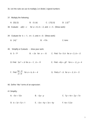 36. List the rules we use to multiply ( or divide ) signed numbers



37. Multiply the following:

   A. (5)(-2)                  B. -3 (-6)          C. (-7)(-3)        D. (-2) 3

38. Evaluate       a(b) – c     for a = 8, b = -2, and c = 5. (Show work)



39. Evaluate for k = -1, m = 3, and n = 0. (Show work)

   A. (-k) 5                                 B. –17n                  C. kmn



40. Simplify or Evaluate - show your work.

   A. 5 - 7²                   B. – 2x for x = - 8       C. Find 7a – 5 b for a = 3, b = -2



   D. Find 3a ² + b for a = -1, b = -9                   E. Find –4(x – y)² for x = -2, y = 4



                3a − b
   F. Find               for a = 6, b = -4               G. Find a ³ - b for a = -2, b = -3
                a +b




40. Define “like” terms of an expression:


41. Simplify:

   A. –5x + 12x                       B. –3y – y                      C. 7y + 4x + 2y + 7x


   D. 6 – 3z – 5z – 1                 E. –3x + 4y + 3x + 4y           F. 4a – 5.2a




                                                                                                5
 