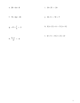 e. 20 = 6x + 8       i. 3n – 21 = 2n




f. 15 – 4g = -33     j. 3k – 5 = 7k + 7




           t         k. 3( z – 2 ) + 6 = 5 ( z + 4 )
g. –17 +       = 3
           5



                     l. 6r + 5 = 8 ( r + 2 ) – 2r
     5+r
h.         = -6
      −2




                                                       7
 