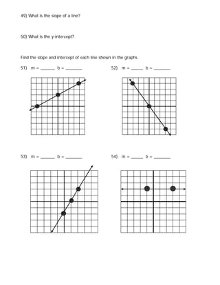 49) What is the slope of a line?



50) What is the y-intercept?



Find the slope and intercept of each line shown in the graphs

51) m = ______ b = _______                     52) m = _____ b = _______




53) m = ______ b = _______                     54) m = _____ b = _______
 