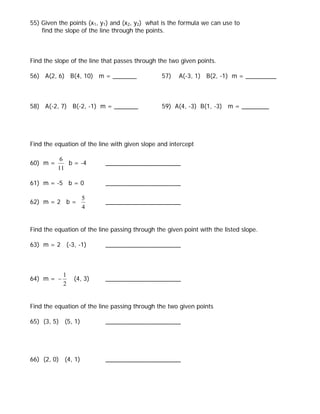 55) Given the points (x1, y1) and (x2, y2) what is the formula we can use to
    find the slope of the line through the points.



Find the slope of the line that passes through the two given points.

56) A(2, 6) B(4, 10) m = _______                57)   A(-3, 1) B(2, -1) m = _________



58) A(-2, 7) B(-2, -1) m = _______              59) A(4, -3) B(1, -3) m = ________




Find the equation of the line with given slope and intercept

           6
60) m =      b = -4        ______________________
          11

61) m = -5 b = 0           ______________________

                    5
62) m = 2 b =              ______________________
                    4


Find the equation of the line passing through the given point with the listed slope.

63) m = 2 (-3, -1)         ______________________



            1
64) m = −       (4, 3)     ______________________
            2


Find the equation of the line passing through the two given points

65) (3, 5) (5, 1)          ______________________




66) (2, 0) (4, 1)          ______________________
 