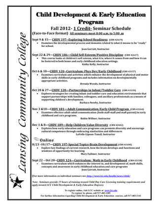 Child Development & Early Education
                                            Program
                                             Fall 2012- 1 Credit- Seminar Schedule
                            (Face-to-Face format) All seminars meet 8:00 a.m. to 5:00 .m
Lansing Community College
                            Sept 9 & 15--- CHDV 197--Exploring School Readiness                      (CRN 42619)
                                   Examines the developmental process and domains related to what it means to be “ready”
                                    for school.
                                                                   Jean Garratt, Instructor

                            Sept 22 & 29—CHDV 186—Child Self-Esteem/Positive Discipline                             (CRN 42617)
                                   This course looks at children’s self esteem, what it is, where it comes from and how it can
                                    be fostered in both home and early childhood education settings.
                                                                        Kathy Kelly, Instructor

                            Oct 6 & 10—CHDV 120--Curriculum: Phys Dev/Early Childhood (CRN 43157)
                                   Examines curriculum and activities which enhance the development of physical and motor
                                    skills in early childhood programs and includes information on developmentally
                                    appropriate activities.
                                                                     Brenda Woods, Instructor

                            Oct 20 & 27—CHDV 128—Partnerships in Infant/Toddler Care                             (CRN 43159)
                                   Explores strategies for creating infant and toddler care and education environments that
                                    support partnerships with families, colleagues, and ancillary professionals as a means of
                                    supporting children’s development.
                                                                      Barbara Newby, Instructor

                            Nov 3 &10—CHDV 181—Adult Communication/Early Child Program                                   (CRN 43164)
                                   Examines effective adult-adult communication (both staff-staff and staff-parent) in early
                                    childhood and care programs.
                                                                     Robin Willner, Instructor

                            Dec 1 & 8—CHDV 189—Help Children Value Diversity                         (CRN 42442)
                                   Explores how early education and care programs can promote diversity and encourage
                                    cultural competence through embracing similarities and differences
                                                                LaVelle Gipson-Tansil, Instructor

                                    Online
                            8/23 -10/17—CHDV 197-Special Topics-Brain Development (CRN 43190)
                                   Explore key findings of current research, how the brain develops and functions and
                                    windows of opportunity for learning
                                                                      Mary Fullmer, Instructor

                            Sept 22 – Oct 20--CHDV 124—Curriculum: Math in Early Childhood                             (CRN 43158)
                                   Examines curriculum which enhances the interest in, and development of, math skills,
                                    concepts and awareness in early childhood education and care programs
                                                                     Jean Garratt, Instructor

                            (For more information on individual seminars see: http://www.lcc.edu/health/news/child/

                            Note: Seminars provide 15 hours of training toward Child Day Care Licensing training requirements and
                            apply toward LCC Child Development & Early Education Degrees)

                                                           To register online, visit LCC website at www.lcc.edu
                                                                  To register by phone, call 517-483-1205
                                    For further information regarding Child Development & Early Education courses, call 517-483-1141
 