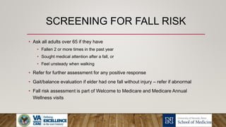 SCREENING FOR FALL RISK
• Ask all adults over 65 if they have
• Fallen 2 or more times in the past year
• Sought medical attention after a fall, or
• Feel unsteady when walking
• Refer for further assessment for any positive response
• Gait/balance evaluation if elder had one fall without injury – refer if abnormal
• Fall risk assessment is part of Welcome to Medicare and Medicare Annual
Wellness visits
 