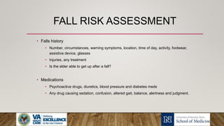 FALL RISK ASSESSMENT
• Falls history
• Number, circumstances, warning symptoms, location, time of day, activity, footwear,
assistive device, glasses
• Injuries, any treatment
• Is the elder able to get up after a fall?
• Medications
• Psychoactive drugs, diuretics, blood pressure and diabetes meds
• Any drug causing sedation, confusion, altered gait, balance, alertness and judgment.
 