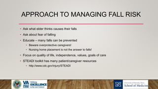 APPROACH TO MANAGING FALL RISK
• Ask what elder thinks causes their falls
• Ask about fear of falling
• Educate – many falls can be prevented
• Beware overprotective caregivers!
• Nursing home placement is not the answer to falls!
• Focus on quality of life, independence, values, goals of care
• STEADI toolkit has many patient/caregiver resources
• http://www.cdc.gov/injury/STEADI
 