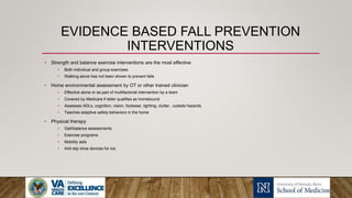 EVIDENCE BASED FALL PREVENTION
INTERVENTIONS
• Strength and balance exercise interventions are the most effective
• Both individual and group exercises
• Walking alone has not been shown to prevent falls
• Home environmental assessment by OT or other trained clinician
• Effective alone or as part of multifactorial intervention by a team
• Covered by Medicare if elder qualifies as homebound
• Assesses ADLs, cognition, vision, footwear, lighting, clutter , outside hazards
• Teaches adaptive safety behaviors in the home
• Physical therapy
• Gait/balance assessments
• Exercise programs
• Mobility aids
• Anti-slip shoe devices for ice
 