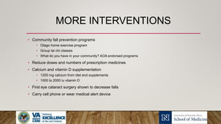 MORE INTERVENTIONS
• Community fall prevention programs
• Otago home exercise program
• Group tai chi classes
• What do you have in your community? AOA endorsed programs
• Reduce doses and numbers of prescription medicines
• Calcium and vitamin D supplementation
• 1200 mg calcium from diet and supplements
• 1000 to 2000 iu vitamin D
• First eye cataract surgery shown to decrease falls
• Carry cell phone or wear medical alert device
 