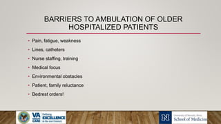BARRIERS TO AMBULATION OF OLDER
HOSPITALIZED PATIENTS
• Pain, fatigue, weakness
• Lines, catheters
• Nurse staffing, training
• Medical focus
• Environmental obstacles
• Patient, family reluctance
• Bedrest orders!
 
