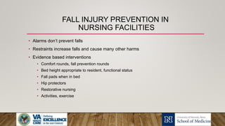 FALL INJURY PREVENTION IN
NURSING FACILITIES
• Alarms don’t prevent falls
• Restraints increase falls and cause many other harms
• Evidence based interventions
• Comfort rounds, fall prevention rounds
• Bed height appropriate to resident, functional status
• Fall pads when in bed
• Hip protectors
• Restorative nursing
• Activities, exercise
 