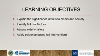 LEARNING OBJECTIVES
1. Explain the significance of falls to elders and society
2. Identify fall risk factors
3. Assess elderly fallers
4. Apply evidence based fall interventions
 