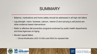 SUMMARY
• Balance, medications and home safety should be addressed in all high risk fallers
• Leg strength, vision, footwear, calcium, vitamin D and carrying a cell phone are
other evidence based interventions
• Refer to effective fall prevention programs endorsed by public health departments
and Area Agencies on Aging
• Monitor repeat fallers
• Clinical Modification (ICD-10-CM) code R29.6 for repeated falls
 