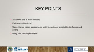 KEY POINTS
• Ask about falls at least annually
• Falls are multifactorial
• Use evidence based assessments and interventions, targeted to risk factors and
setting
• Many falls can be prevented!
 
