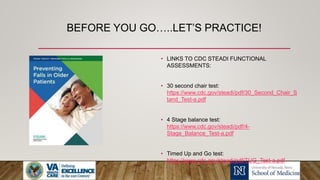BEFORE YOU GO…..LET’S PRACTICE!
• LINKS TO CDC STEADI FUNCTIONAL
ASSESSMENTS:
• 30 second chair test:
https://www.cdc.gov/steadi/pdf/30_Second_Chair_S
tand_Test-a.pdf
• 4 Stage balance test:
https://www.cdc.gov/steadi/pdf/4-
Stage_Balance_Test-a.pdf
• Timed Up and Go test:
https://www.cdc.gov/steadi/pdf/TUG_Test-a.pdf
 