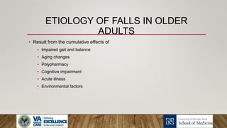 ETIOLOGY OF FALLS IN OLDER
ADULTS
• Result from the cumulative effects of
• Impaired gait and balance
• Aging changes
• Polypharmacy
• Cognitive impairment
• Acute illness
• Environmental factors
 