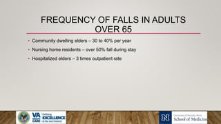 FREQUENCY OF FALLS IN ADULTS
OVER 65
• Community dwelling elders – 30 to 40% per year
• Nursing home residents – over 50% fall during stay
• Hospitalized elders – 3 times outpatient rate
 